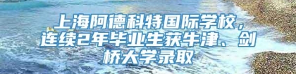 上海阿德科特国际学校，连续2年毕业生获牛津、剑桥大学录取