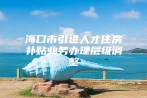 海口市引进人才住房补贴业务办理层级调整