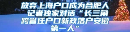 放弃上海户口成为合肥人 记者独家对话“长三角跨省迁户口新政落户安徽第一人”