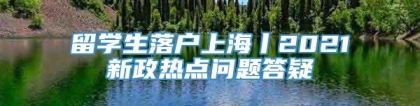 留学生落户上海丨2021新政热点问题答疑