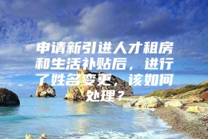 申请新引进人才租房和生活补贴后，进行了姓名变更，该如何处理？