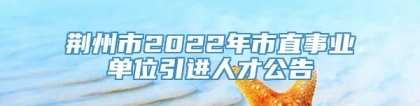 荆州市2022年市直事业单位引进人才公告