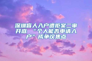 深圳盲人入户遭拒案二审开庭 “个人能否申请入户”成争议焦点