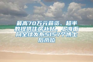 最高70万元薪资、超半数提供住房补贴，上海面向全球发布5157个博士后岗位