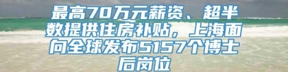 最高70万元薪资、超半数提供住房补贴，上海面向全球发布5157个博士后岗位