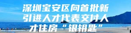 深圳宝安区向首批新引进人才代表交付人才住房“银钥匙”