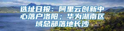 选址日报：阿里云创新中心落户洛阳；华为湖南区域总部落地长沙