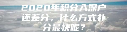 2020年积分入深户还差分，什么方式补分最快呢？