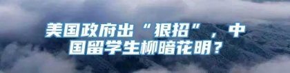 美国政府出“狠招”，中国留学生柳暗花明？