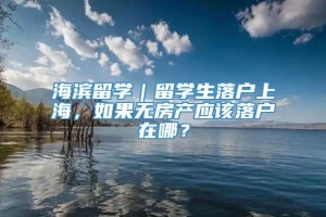 海滨留学｜留学生落户上海，如果无房产应该落户在哪？