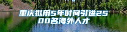 重庆拟用5年时间引进2500名海外人才