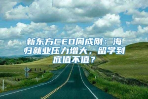 新东方CEO周成刚：海归就业压力增大，留学到底值不值？