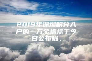 2019年深圳积分入户的一万个指标于今日公布啦，