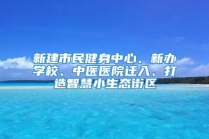 新建市民健身中心、新办学校、中医医院迁入、打造智慧小生态街区