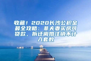 收藏！2020长沙公积金最全攻略：非夫妻买房可贷款，拆迁离婚注销不计入套数