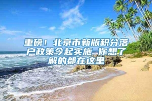 重磅！北京市新版积分落户政策今起实施 你想了解的都在这里