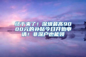 终于来了！深圳最高9000元的补贴今日开始申请！非深户也能领