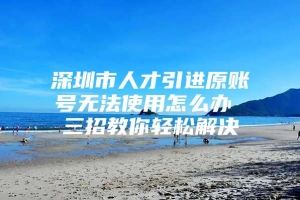 深圳市人才引进原账号无法使用怎么办 三招教你轻松解决