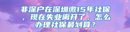 非深户在深圳缴15年社保，现在失业离开了，怎么办理社保最划算？