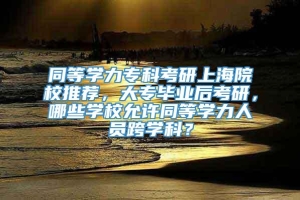 同等学力专科考研上海院校推荐，大专毕业后考研，哪些学校允许同等学力人员跨学科？