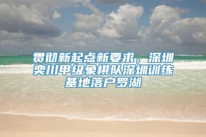 贯彻新起点新要求，深圳奕川甲级象棋队深圳训练基地落户罗湖