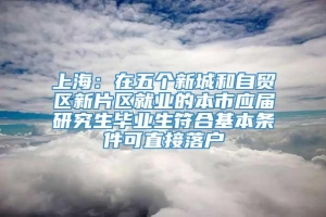 上海：在五个新城和自贸区新片区就业的本市应届研究生毕业生符合基本条件可直接落户