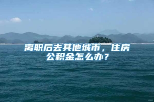 离职后去其他城市，住房公积金怎么办？