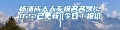 杨浦成人大专报名名额(2022已更新)(今日／报价)