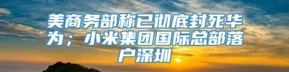 美商务部称已彻底封死华为；小米集团国际总部落户深圳