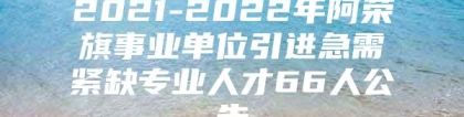 2021-2022年阿荣旗事业单位引进急需紧缺专业人才66人公告