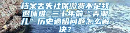 档案丢失社保缴费不足致退休难 三十年前“弄潮儿”历史遗留问题怎么解决？