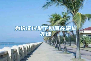 身份证过期了如何在深圳办理