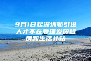 9月1日起深圳新引进人才不在受理发放租房和生活补贴