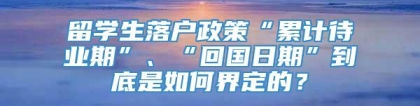 留学生落户政策“累计待业期”、“回国日期”到底是如何界定的？