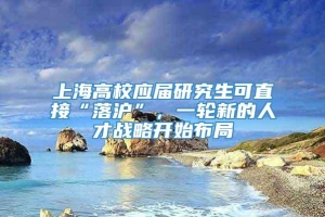 上海高校应届研究生可直接“落沪”，一轮新的人才战略开始布局