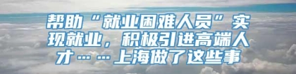 帮助“就业困难人员”实现就业，积极引进高端人才……上海做了这些事