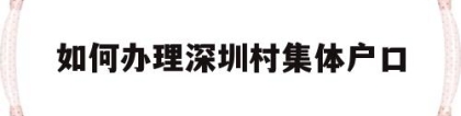 如何办理深圳村集体户口(深圳市内集体户口迁移手续流程)