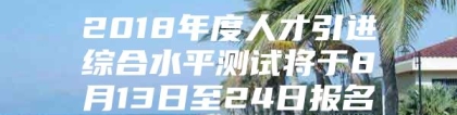 2018年度人才引进综合水平测试将于8月13日至24日报名