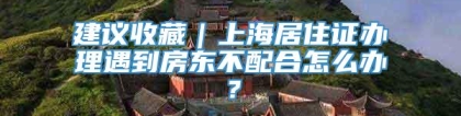 建议收藏｜上海居住证办理遇到房东不配合怎么办？