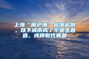 上海“离沪潮”越演越烈，以下城市成了毕业生首选，或将取代魔都