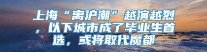 上海“离沪潮”越演越烈，以下城市成了毕业生首选，或将取代魔都