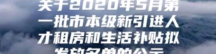 关于2020年5月第一批市本级新引进人才租房和生活补贴拟发放名单的公示