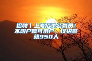 招聘丨上海招录公务员！不限户籍可落户，仅招警就950人