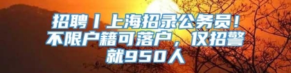 招聘丨上海招录公务员！不限户籍可落户，仅招警就950人