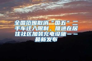 全国范围取消“国五”二手车迁入限制，推进在居住社区加装充电设施……最新发布