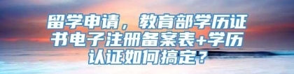 留学申请，教育部学历证书电子注册备案表+学历认证如何搞定？