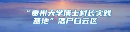 “贵州大学博士村长实践基地”落户白云区