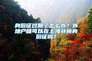 身份证过期了怎么办？外地户籍可以在上海补换身份证吗？