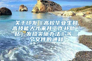 关于印发《高校毕业生和高技能人才来并工作补助（贴）发放实施办法》等三个文件的通知