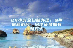 24小时全自助办理！@禅城新市民，居住证续期有新方式